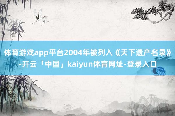 体育游戏app平台2004年被列入《天下遗产名录》-开云「中国」kaiyun体育网址-登录入口