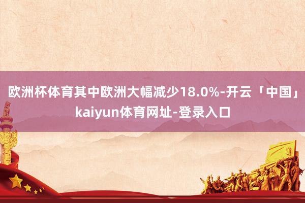 欧洲杯体育其中欧洲大幅减少18.0%-开云「中国」kaiyun体育网址-登录入口