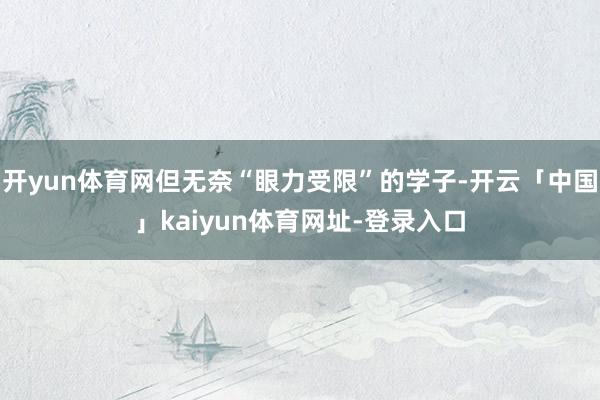 开yun体育网但无奈“眼力受限”的学子-开云「中国」kaiyun体育网址-登录入口