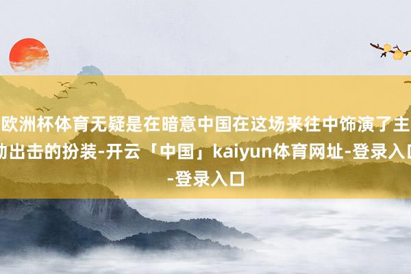欧洲杯体育无疑是在暗意中国在这场来往中饰演了主动出击的扮装-开云「中国」kaiyun体育网址-登录入口
