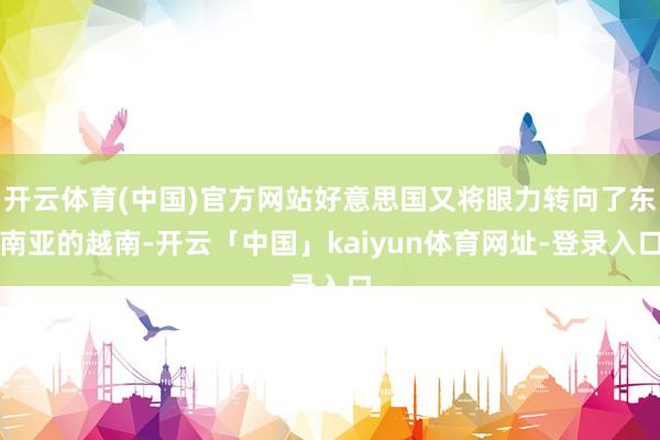 开云体育(中国)官方网站好意思国又将眼力转向了东南亚的越南-开云「中国」kaiyun体育网址-登录入口