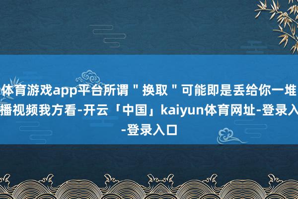 体育游戏app平台所谓＂换取＂可能即是丢给你一堆录播视频我方看-开云「中国」kaiyun体育网址-登录入口