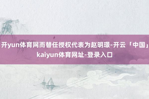 开yun体育网而替任授权代表为赵明璟-开云「中国」kaiyun体育网址-登录入口