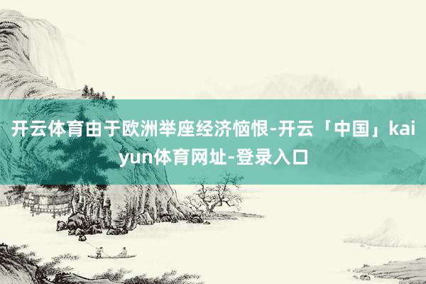 开云体育由于欧洲举座经济恼恨-开云「中国」kaiyun体育网址-登录入口