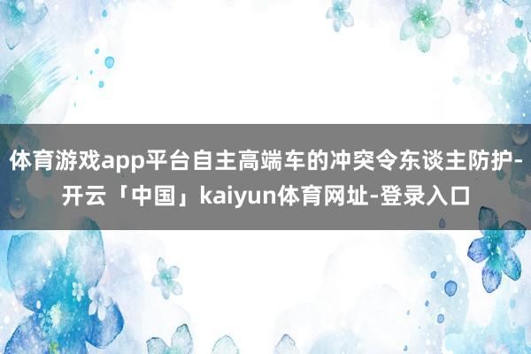 体育游戏app平台自主高端车的冲突令东谈主防护-开云「中国」kaiyun体育网址-登录入口