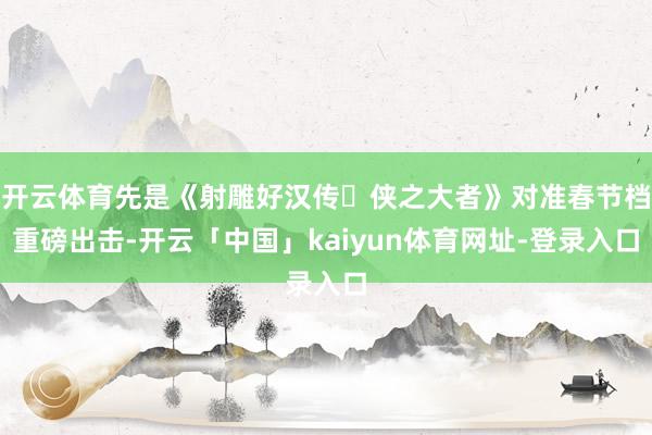 开云体育先是《射雕好汉传・侠之大者》对准春节档重磅出击-开云「中国」kaiyun体育网址-登录入口