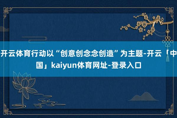开云体育行动以“创意创念念创造”为主题-开云「中国」kaiyun体育网址-登录入口