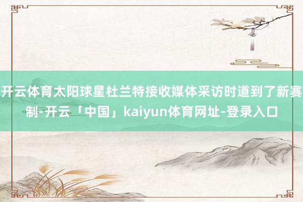 开云体育太阳球星杜兰特接收媒体采访时道到了新赛制-开云「中国」kaiyun体育网址-登录入口
