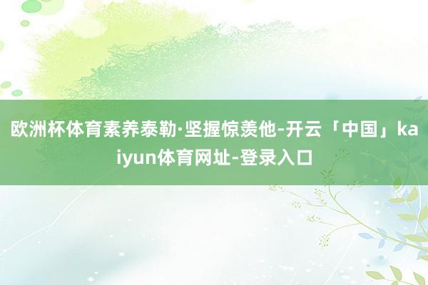 欧洲杯体育素养泰勒·坚握惊羡他-开云「中国」kaiyun体育网址-登录入口