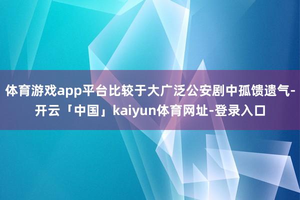 体育游戏app平台比较于大广泛公安剧中孤馈遗气-开云「中国」kaiyun体育网址-登录入口