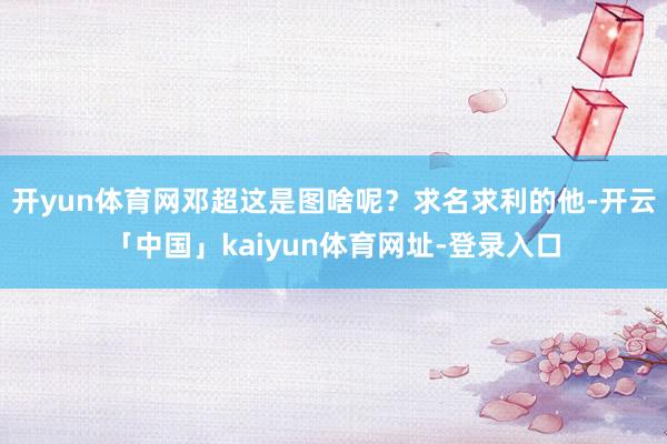 开yun体育网邓超这是图啥呢？求名求利的他-开云「中国」kaiyun体育网址-登录入口