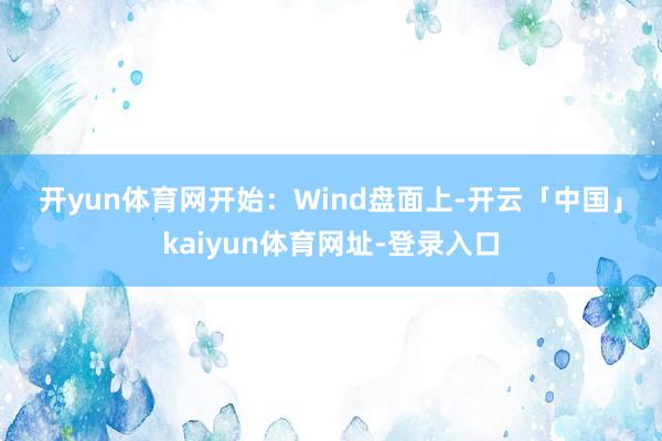 开yun体育网　　开始：Wind　　盘面上-开云「中国」kaiyun体育网址-登录入口