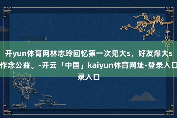 开yun体育网林志玲回忆第一次见大s，好友爆大s作念公益。-开云「中国」kaiyun体育网址-登录入口