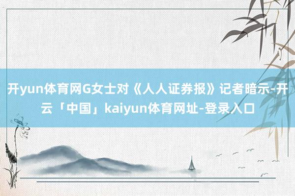 开yun体育网G女士对《人人证券报》记者暗示-开云「中国」kaiyun体育网址-登录入口
