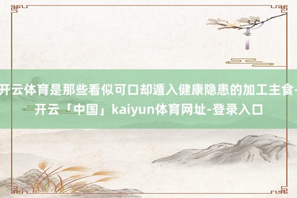 开云体育是那些看似可口却遁入健康隐患的加工主食-开云「中国」kaiyun体育网址-登录入口