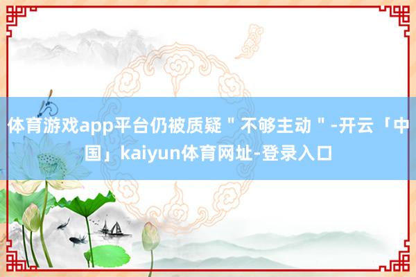 体育游戏app平台仍被质疑＂不够主动＂-开云「中国」kaiyun体育网址-登录入口