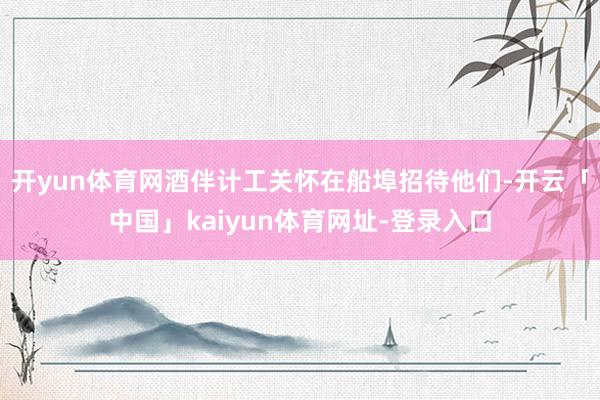 开yun体育网酒伴计工关怀在船埠招待他们-开云「中国」kaiyun体育网址-登录入口