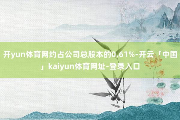 开yun体育网约占公司总股本的0.61%-开云「中国」kaiyun体育网址-登录入口
