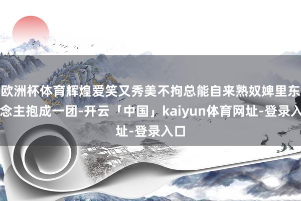 欧洲杯体育辉煌爱笑又秀美不拘总能自来熟奴婢里东说念主抱成一团-开云「中国」kaiyun体育网址-登录入口