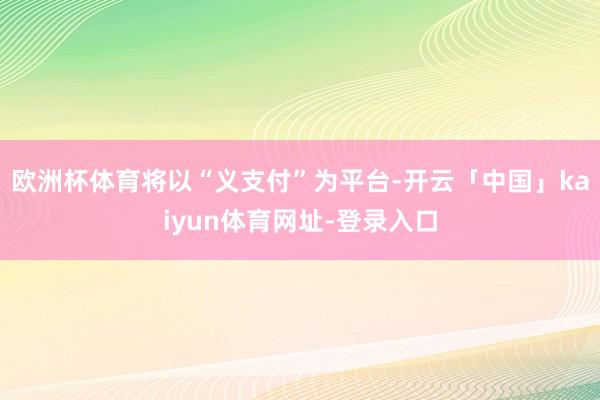 欧洲杯体育将以“义支付”为平台-开云「中国」kaiyun体育网址-登录入口