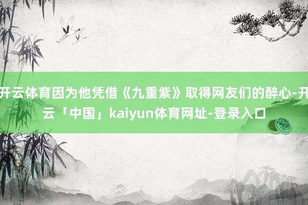 开云体育因为他凭借《九重紫》取得网友们的醉心-开云「中国」kaiyun体育网址-登录入口
