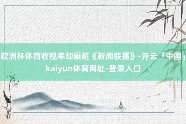 欧洲杯体育收视率却屡超《新闻联播》-开云「中国」kaiyun体育网址-登录入口