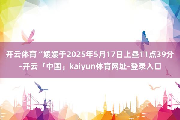 开云体育“媛媛于2025年5月17日上昼11点39分-开云「中国」kaiyun体育网址-登录入口
