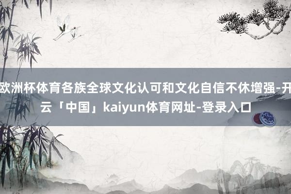 欧洲杯体育各族全球文化认可和文化自信不休增强-开云「中国」kaiyun体育网址-登录入口