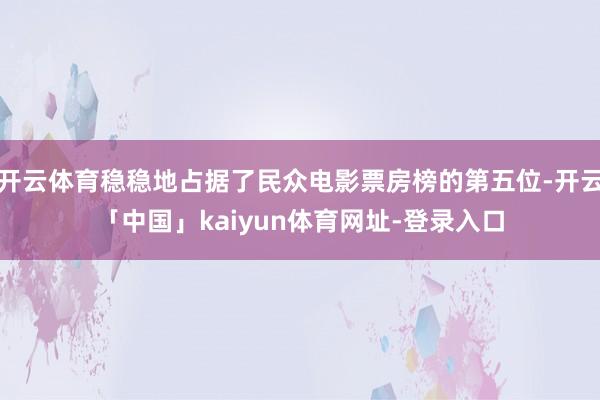 开云体育稳稳地占据了民众电影票房榜的第五位-开云「中国」kaiyun体育网址-登录入口
