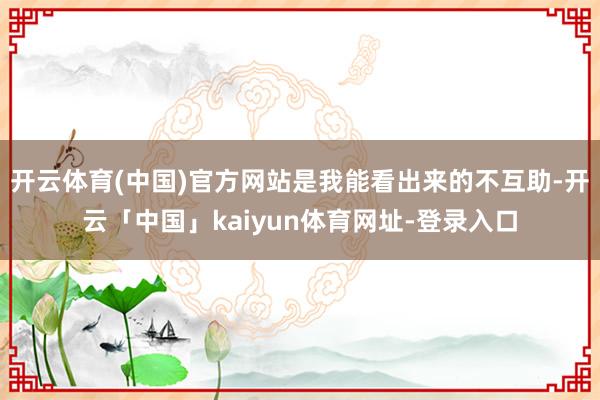 开云体育(中国)官方网站是我能看出来的不互助-开云「中国」kaiyun体育网址-登录入口