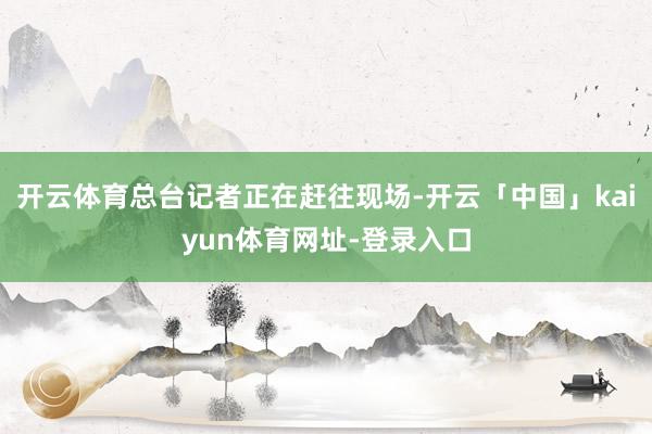 开云体育总台记者正在赶往现场-开云「中国」kaiyun体育网址-登录入口