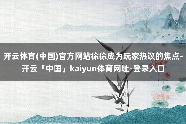 开云体育(中国)官方网站徐徐成为玩家热议的焦点-开云「中国」kaiyun体育网址-登录入口