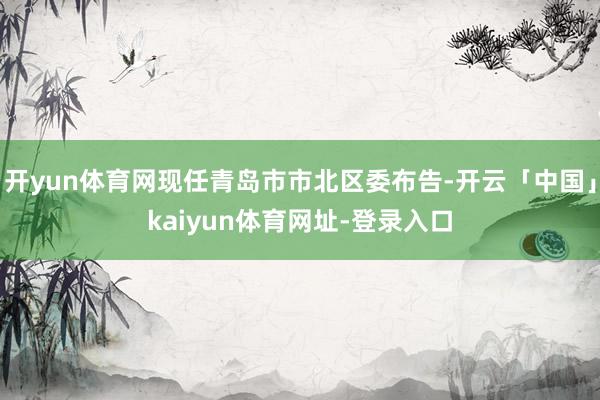 开yun体育网现任青岛市市北区委布告-开云「中国」kaiyun体育网址-登录入口