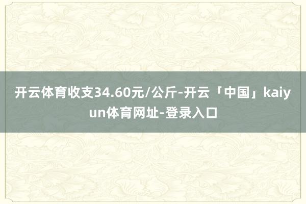 开云体育收支34.60元/公斤-开云「中国」kaiyun体育网址-登录入口