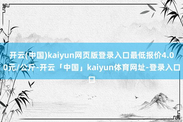 开云(中国)kaiyun网页版登录入口最低报价4.00元/公斤-开云「中国」kaiyun体育网址-登录入口