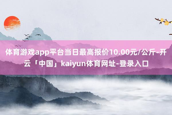 体育游戏app平台当日最高报价10.00元/公斤-开云「中国」kaiyun体育网址-登录入口