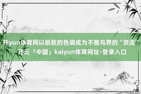 开yun体育网以极致的色调成为不雅鸟界的“顶流”-开云「中国」kaiyun体育网址-登录入口