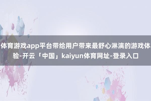 体育游戏app平台带给用户带来最舒心淋漓的游戏体验-开云「中国」kaiyun体育网址-登录入口