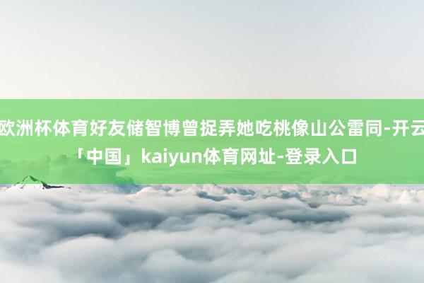 欧洲杯体育好友储智博曾捉弄她吃桃像山公雷同-开云「中国」kaiyun体育网址-登录入口
