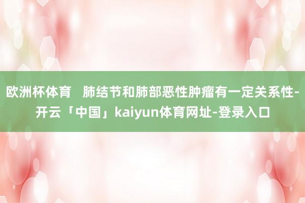 欧洲杯体育   肺结节和肺部恶性肿瘤有一定关系性-开云「中国」kaiyun体育网址-登录入口