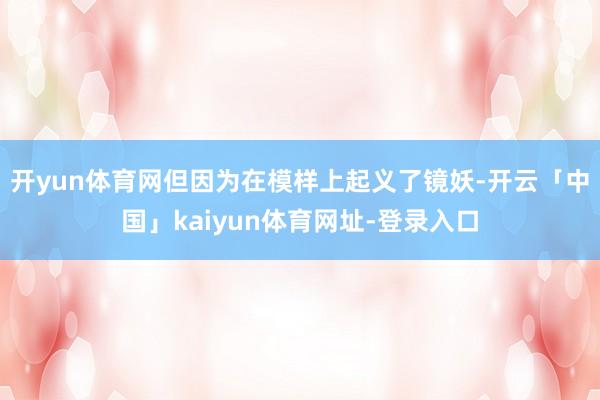 开yun体育网但因为在模样上起义了镜妖-开云「中国」kaiyun体育网址-登录入口
