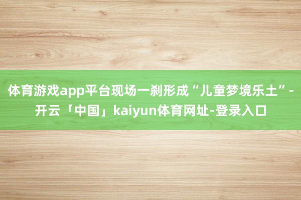 体育游戏app平台现场一刹形成“儿童梦境乐土”-开云「中国」kaiyun体育网址-登录入口