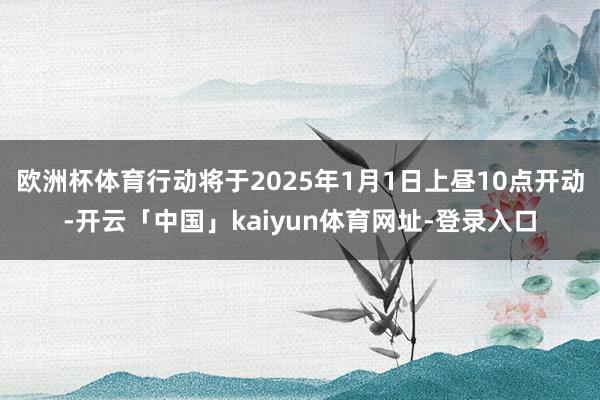 欧洲杯体育行动将于2025年1月1日上昼10点开动-开云「中国」kaiyun体育网址-登录入口