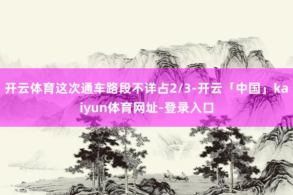 开云体育这次通车路段不详占2/3-开云「中国」kaiyun体育网址-登录入口