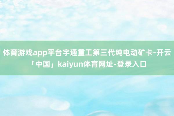 体育游戏app平台宇通重工第三代纯电动矿卡-开云「中国」kaiyun体育网址-登录入口