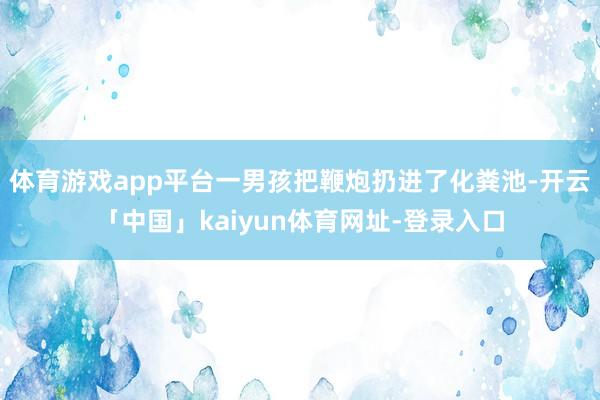 体育游戏app平台一男孩把鞭炮扔进了化粪池-开云「中国」kaiyun体育网址-登录入口