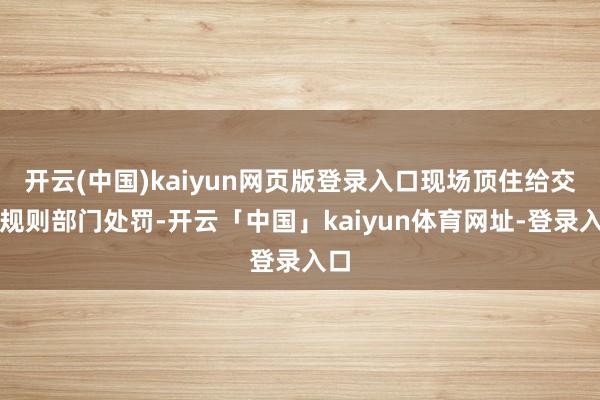 开云(中国)kaiyun网页版登录入口现场顶住给交通规则部门处罚-开云「中国」kaiyun体育网址-登录入口
