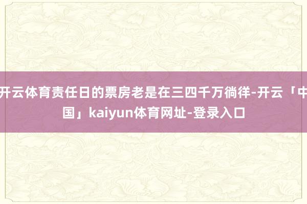 开云体育责任日的票房老是在三四千万徜徉-开云「中国」kaiyun体育网址-登录入口