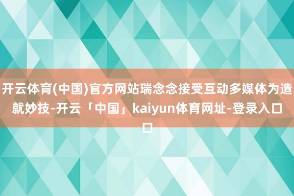 开云体育(中国)官方网站瑞念念接受互动多媒体为造就妙技-开云「中国」kaiyun体育网址-登录入口
