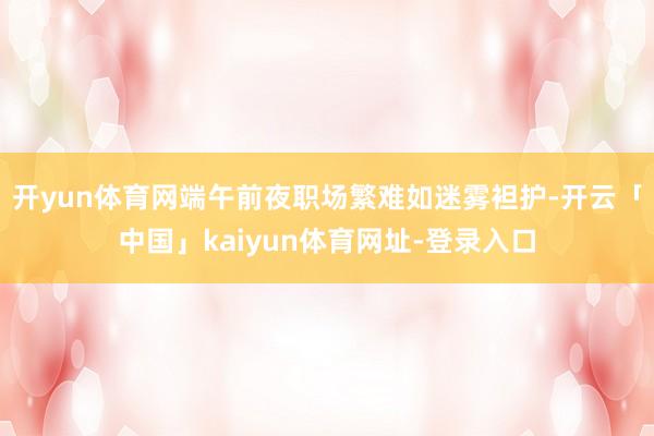 开yun体育网端午前夜职场繁难如迷雾袒护-开云「中国」kaiyun体育网址-登录入口
